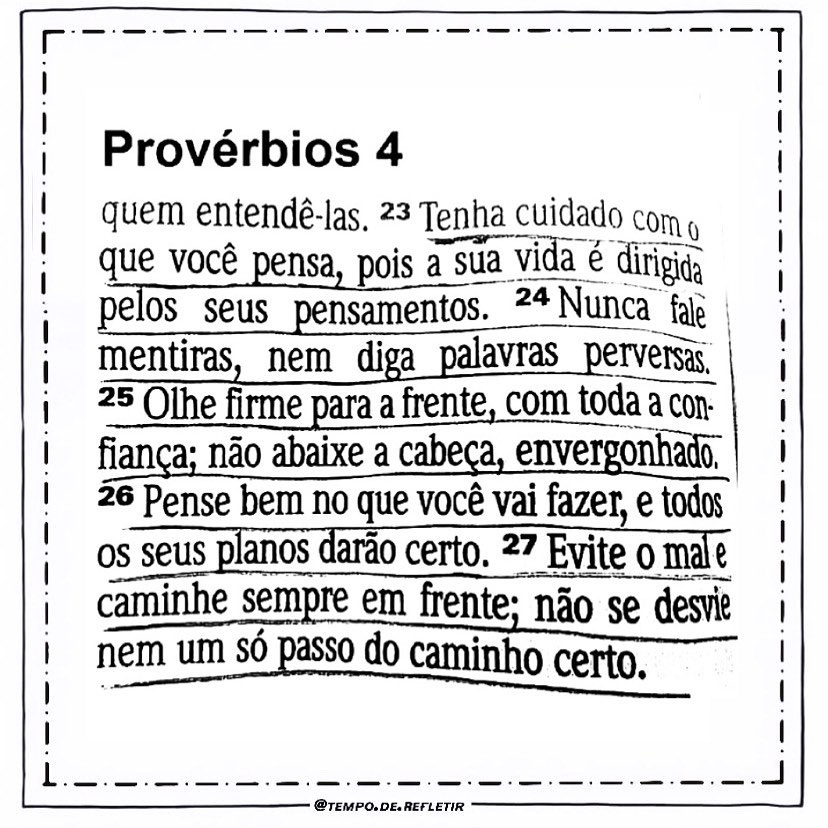 Provérbios 4. Quem entedê-las. Tenha cuidado com o que você pensa, pois a sua vida é dirigida pelos seus pensamentos. Nunca fale mentiras, nem diga palavras perversas. Olhe firme para a frente, com toda a confiança, não abaixe a cabeça, envergonhado. Pense bem no que você vai fazer, e todos os seus planos darão certo. Evite o mal e caminhe sempre em frente; não se desvie nem um só passo do caminho certo.