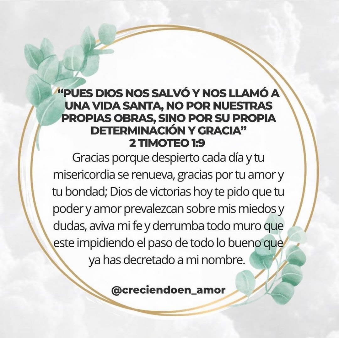 "Pues dios nos salvó y nos llamó a una vida santa, no por nuestras propias obras, sino por su propia determinación y gracia" 2 Timoteo 1:9. Gracias porque despierto cada día y tu misericordia se renueva, gracias por tu amor y tu bondad; Dios de victorias hoy te pido que tu poder y amor prevalezcan sobre mis miedos y dudas, aviva mi fe y derrumba todo muro que este impidiendo el paso de todo lo bueno que ya has decretado a mi nombre.