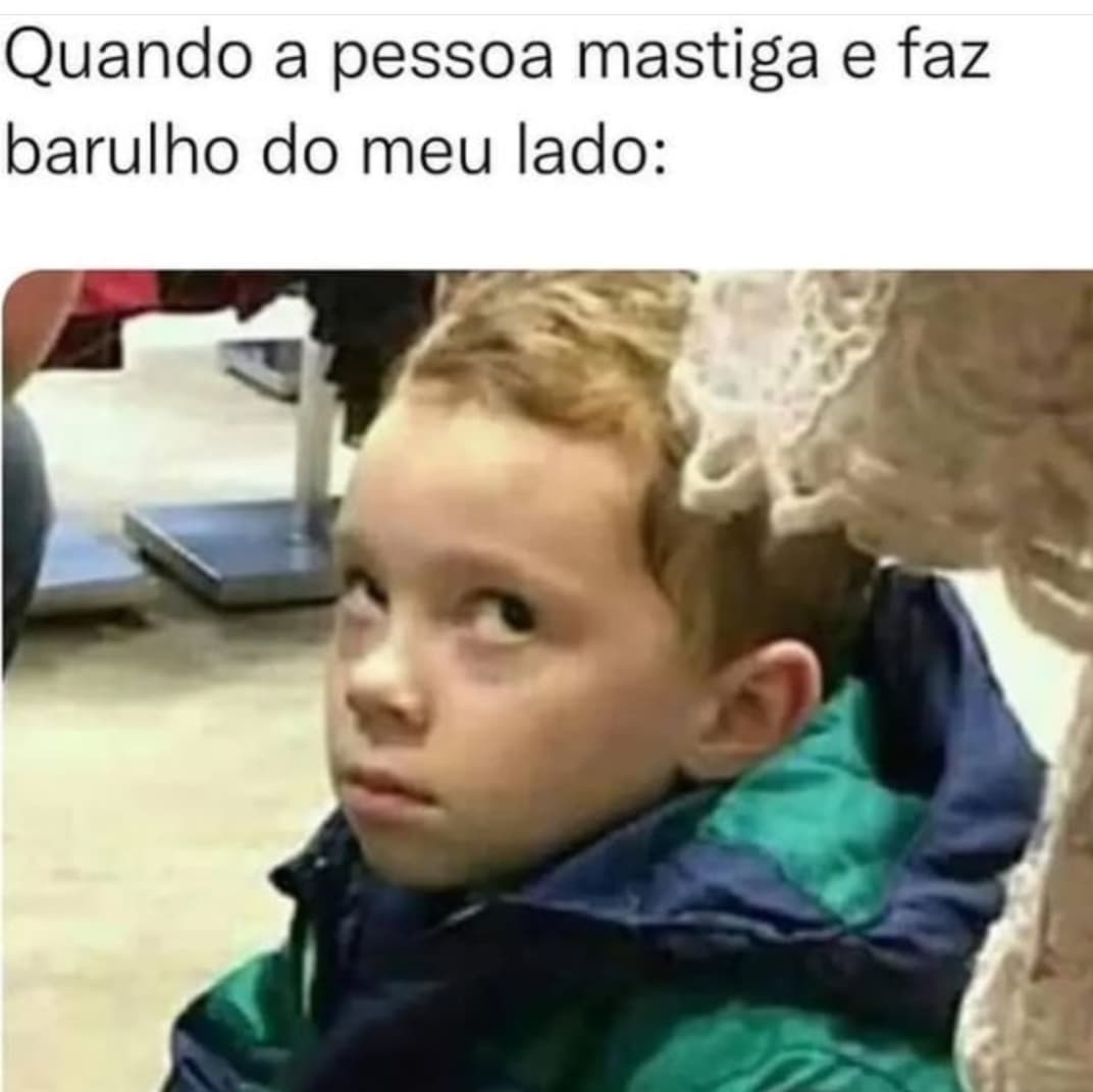 Quando a pessoa mastiga e faz barulho do meu lado: