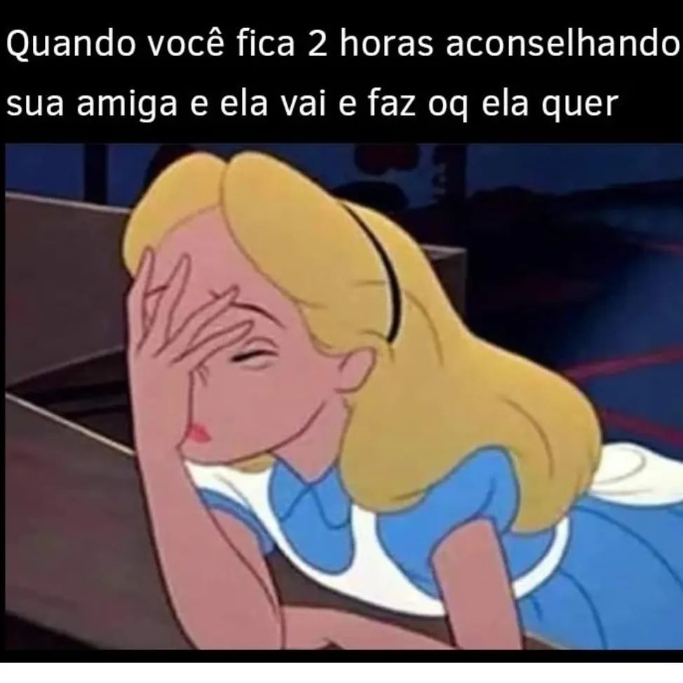 Quando você fica 2 horas aconselhando sua amiga e ela vai e faz oq ela quer.