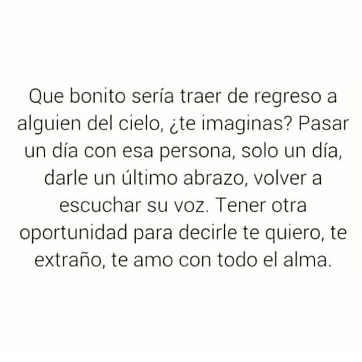 Que bonito sería traer de regreso a alguien del cielo, ¿te imaginas? Pasar un día con esa persona, solo un día, darle un último abrazo, volver a escuchar su voz. Tener otra oportunidad para decirle te quiero, te extraño, te amo con todo el alma.