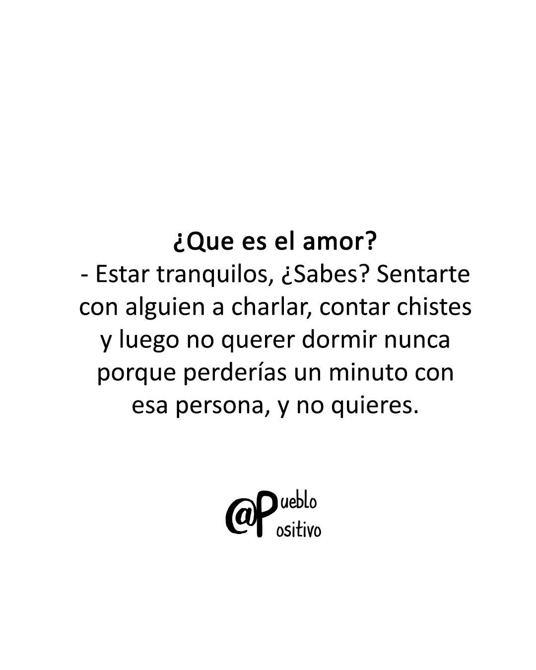 ¿Qué es el amor? Estar tranquilos, ¿Sabes? Sentarte con alguien a charlar, contar chistes y luego no querer dormir nunca porque perderías un minuto con esa persona, y no quieres.