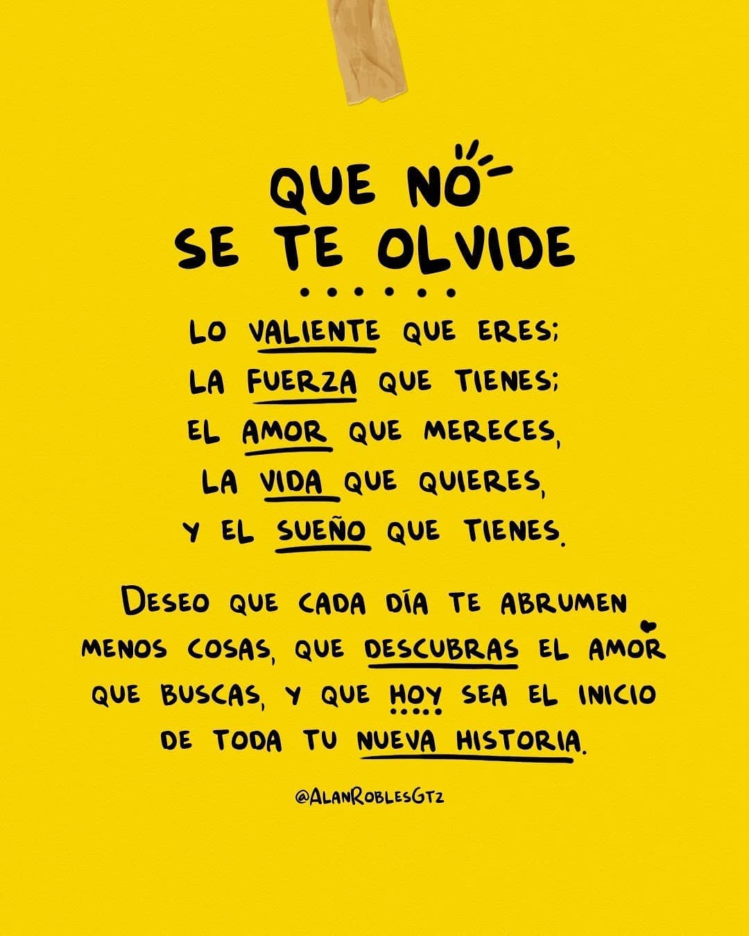 Que no se te olvide. Lo valiente que eres. La fuerza que tienes. El amor que mereces. La vida que quieres y el sueño que tienes.. Deseo que cada día te abrumen menos cosas y que descubras el amor que buscas y que no sea el inicio de toda tu nueva historia.