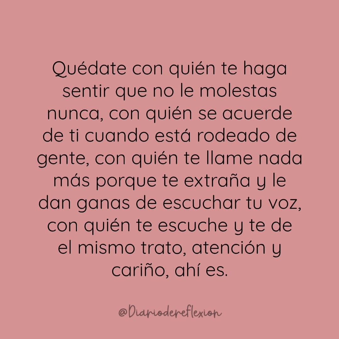 Quédate con quién te haga sentir que no le molestas nunca, con quién se acuerde de ti cuando está rodeado de gente, con quién te llame nada más porque te extraña y le dan ganas de escuchar tu voz, con quién te escuche y te de el mismo trato, atención y cariño, ahí es.