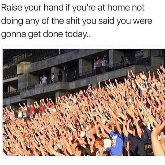 Raise your hand if you're at home not doing any of the shit you said you were gonna get done today.
