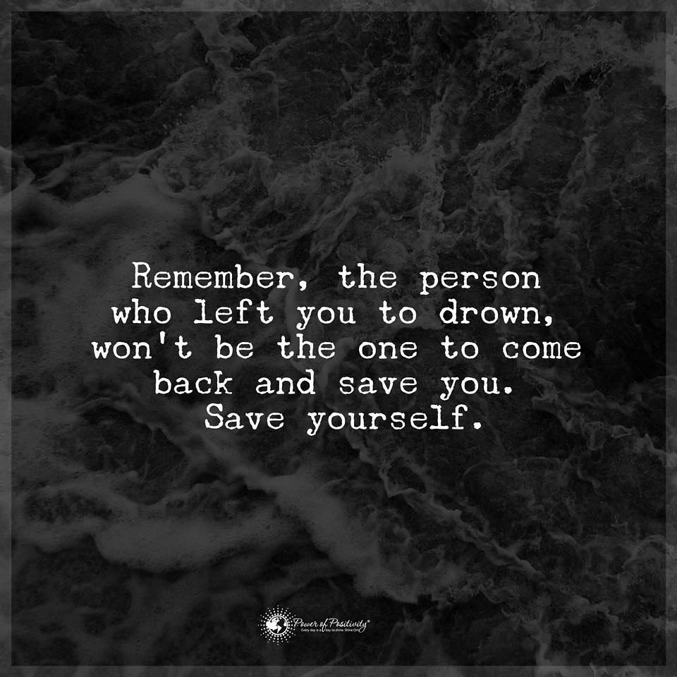 Remember, the person who left you to drown, won't be the one to come back and save you. Save yourself.