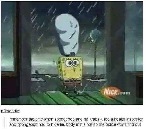 Remember the time when spongebob and mr krabs killed a health inspector and spongebob had to hide his body in his hat so the police won't find out.