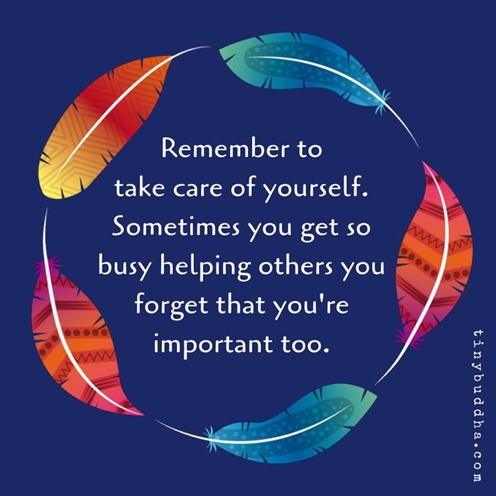 Remember to take care of yourself. Sometimes you get so busy helping others you forget that you're important too.