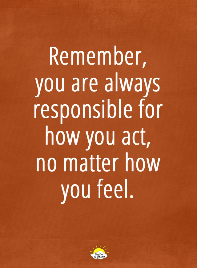Remember, you are always responsible for how you act, no matter how you feel.