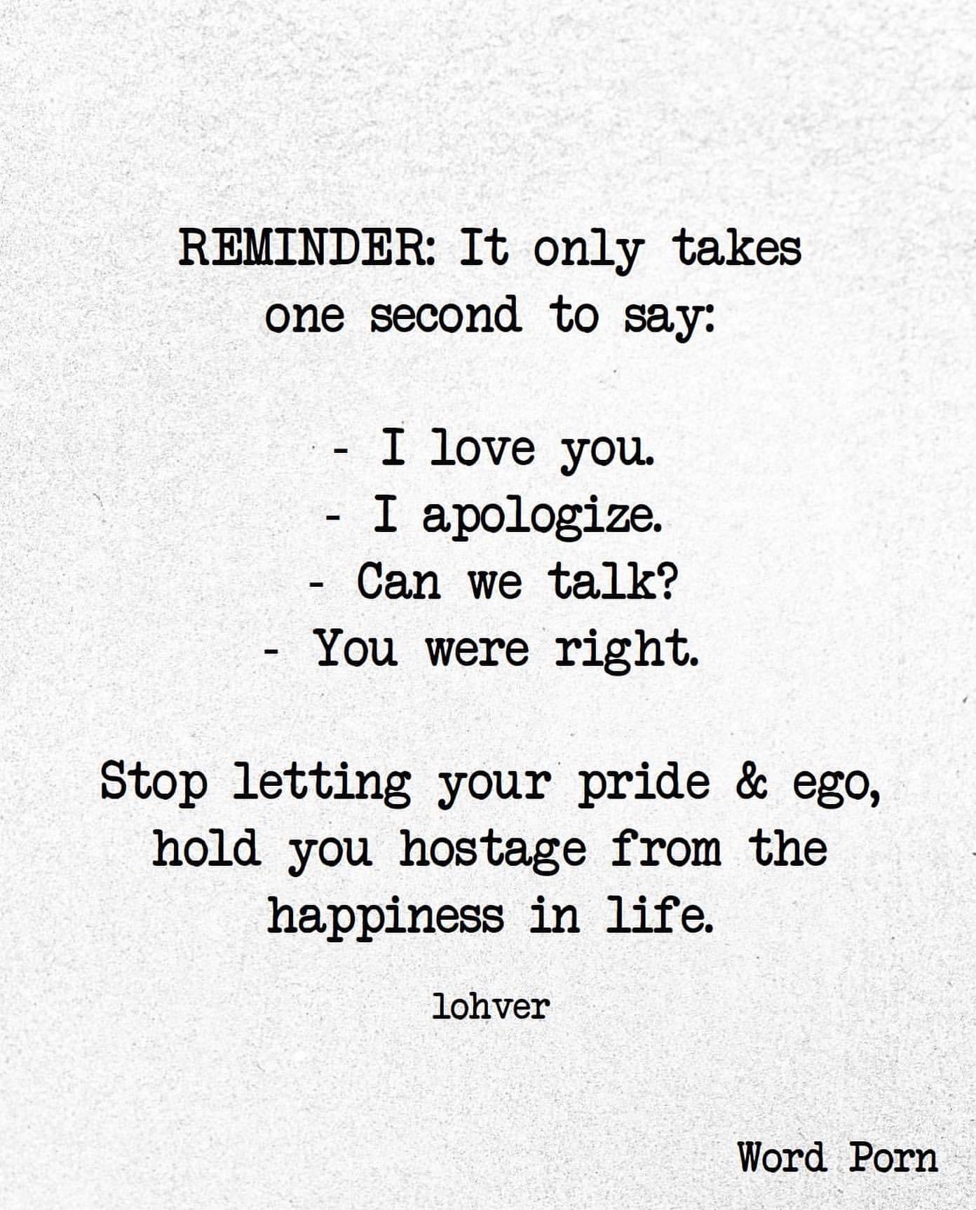 Reminder: It only takes one second to say: I love you. I apologize. Can we talk? You were right. Stop letting your pride & ego, hold you hostage from the happiness in life.