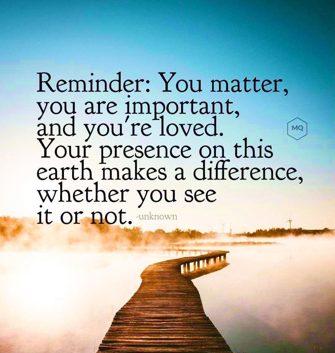 Reminder: You matter, you are important, and you're loved. Your presence on this earth makes a difference, whether you see it or not.