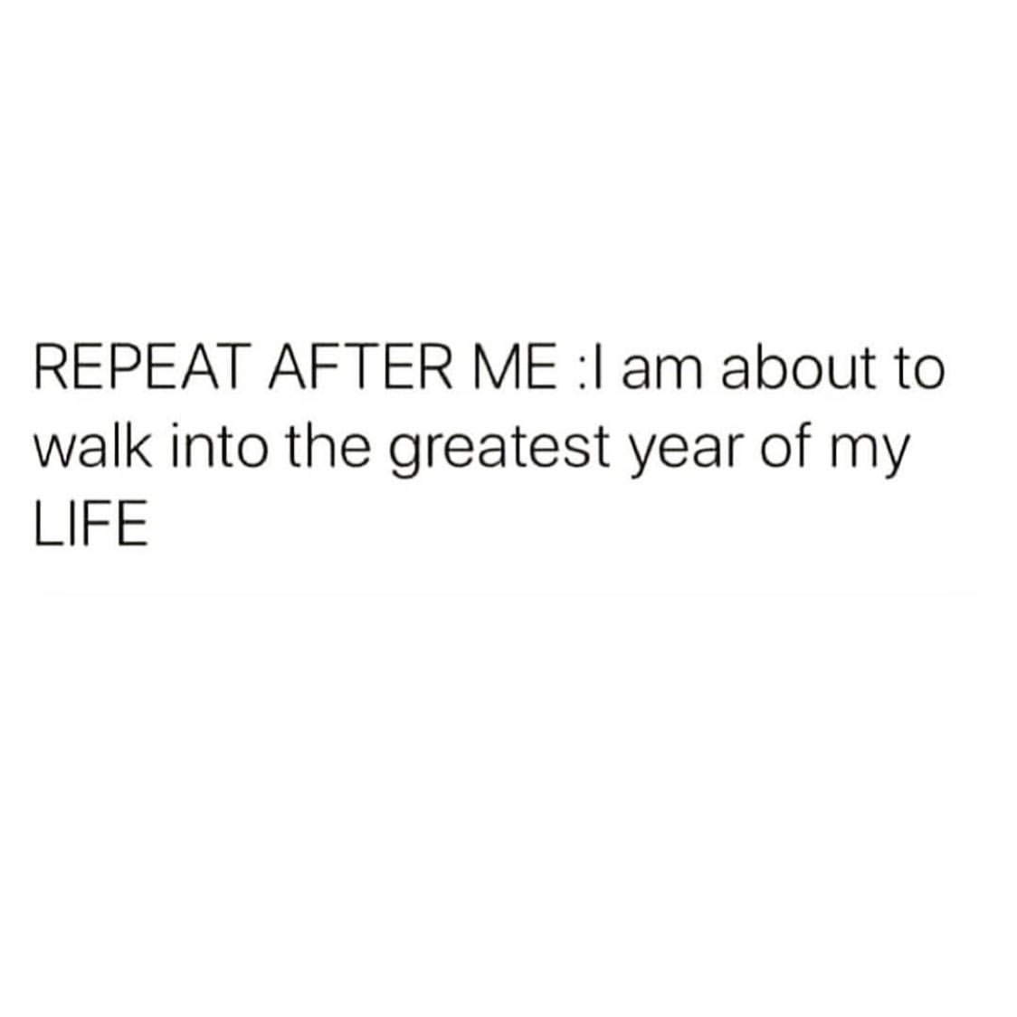 Repeat after me: I am about to walk into the greatest year of my life.