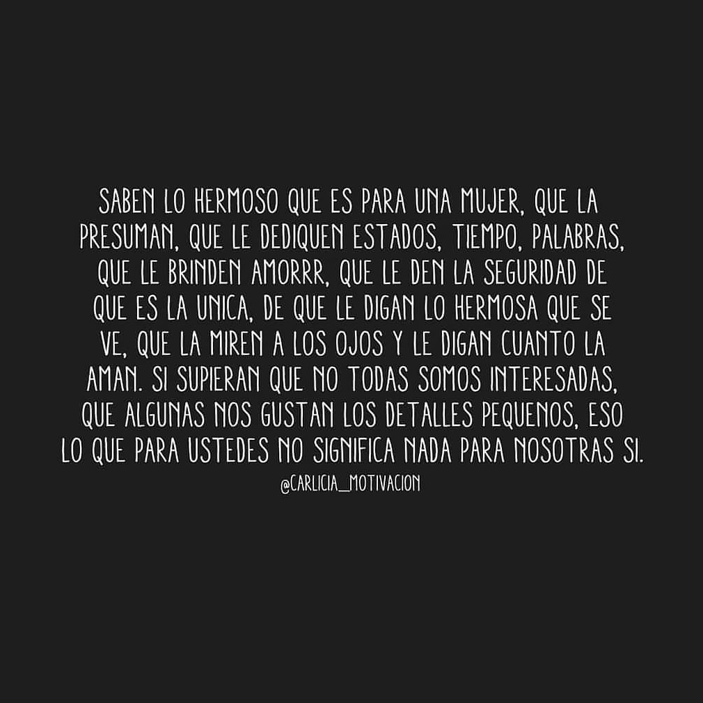 Saben lo hermoso que es para mujer, que la presuman, que le dediquen estados, tiempo, palabras, que le brinden amor, que le den la seguridad de que es la única, de que le digan lo hermosa que se ve, que la miren a los ojos y le digan cuanto la aman, si supieran que no todos somos interesadas, que a algunas nos gustan los detalles pequeños, eso lo que para ustedes no significa nada, pera nosotras sí.