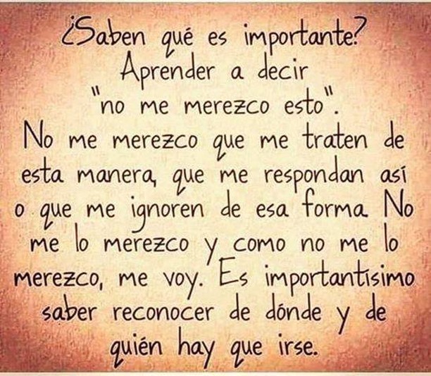 ¿Sabes qué es importante? Aprender a decir "no me merezco esto". No me merezco que me traten de esta manera, que me respondan así, o que me ignoren de esa forma. No me lo merezco, y como no me lo merezco, me voy. Es importantísimo reconocer de dónde y de quién hay que irse.