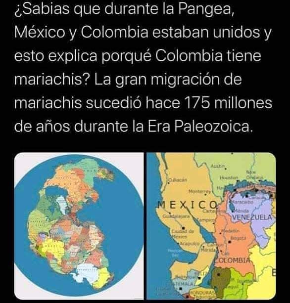 ¿Sabias que durante la Pangea, México y Colombia estaban unidos y esto explica porqué Colombia tiene mariachis? La gran migración de mariachis sucedió hace 175 millones de años durante la Era Paleozoica.