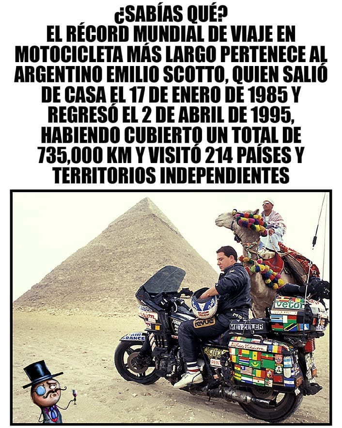 ¿Sabías qué? El récord mundial de viaje en motocicleta más largo pertenece al argentino Emilio Scotto, quién salió de casa el 17 de enero de 1985 y regresó el 2 de abril de 1995, habiendo cubierto un total de 735,000 km y visitó 214 países y territorios independientes.