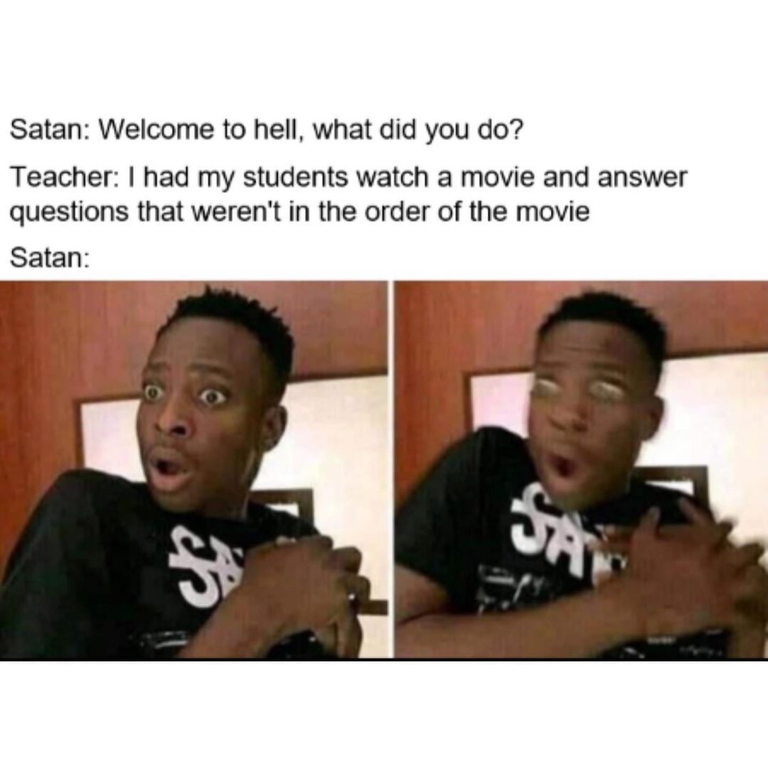 Satan: Welcome to hell, what did you do?  Teacher: I had my students watch a movie and answer questions that weren't in the order of the movie Satan: