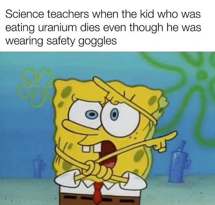 Science teachers when the kid who was eating uranium dies even though he was wearing safety goggles.