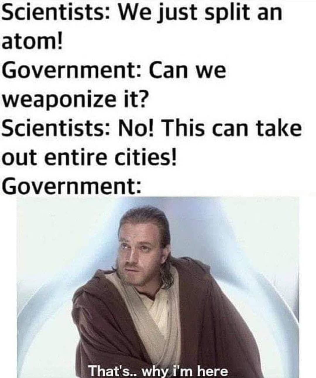 Scientists: We just split an atom! Government: Can we weaponize it? Scientists: No! This can take out entire cities! Government: That's... why I'm here.
