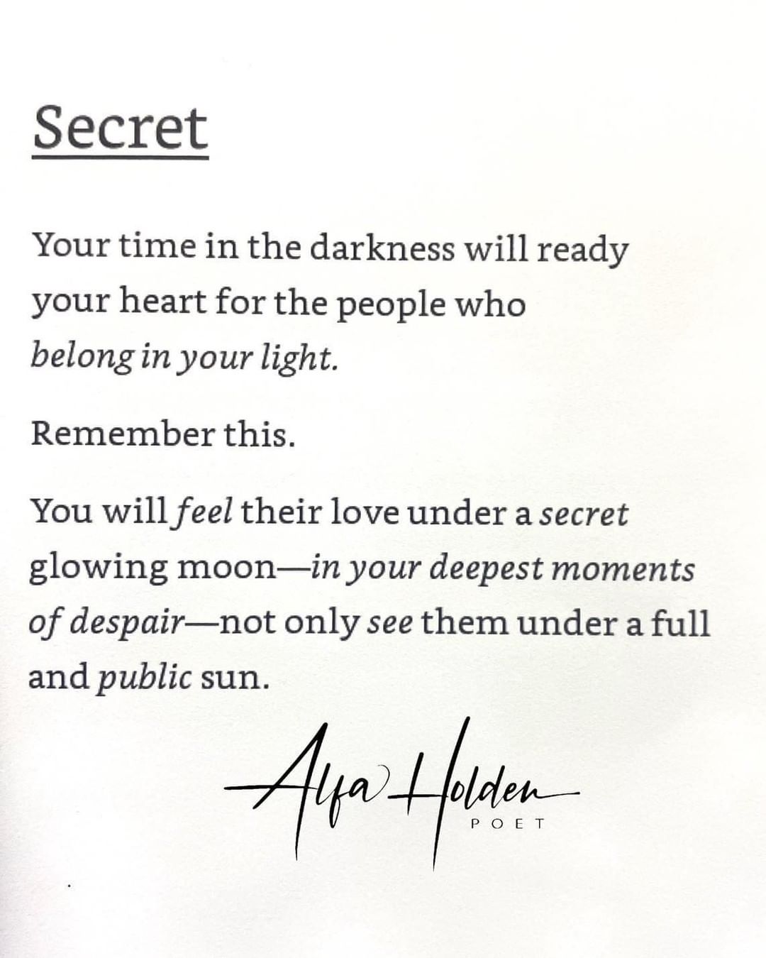 Secret. Your time in the darkness will ready your heart for the people who belong in your light. Remember this. You will feel their love under a secret glowing moon—in your deepest moments of despair—not only see them under a full and public sun.