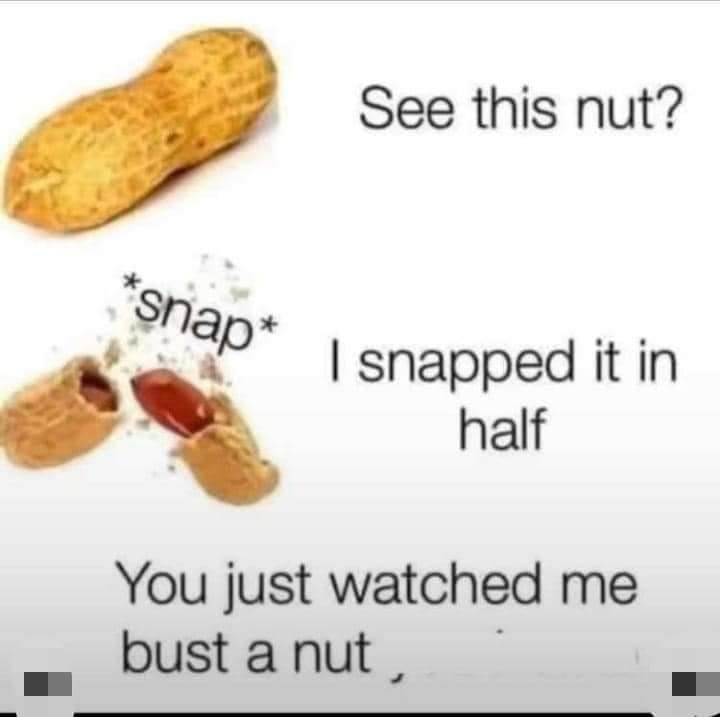 See this nut? Snap. I snapped it in half You just watched me bust a nut.
