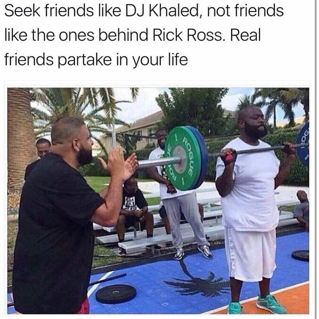 Seek friends like DJ Khaled, not friends like the ones behind Rick Ross. Real friends partake in your life.
