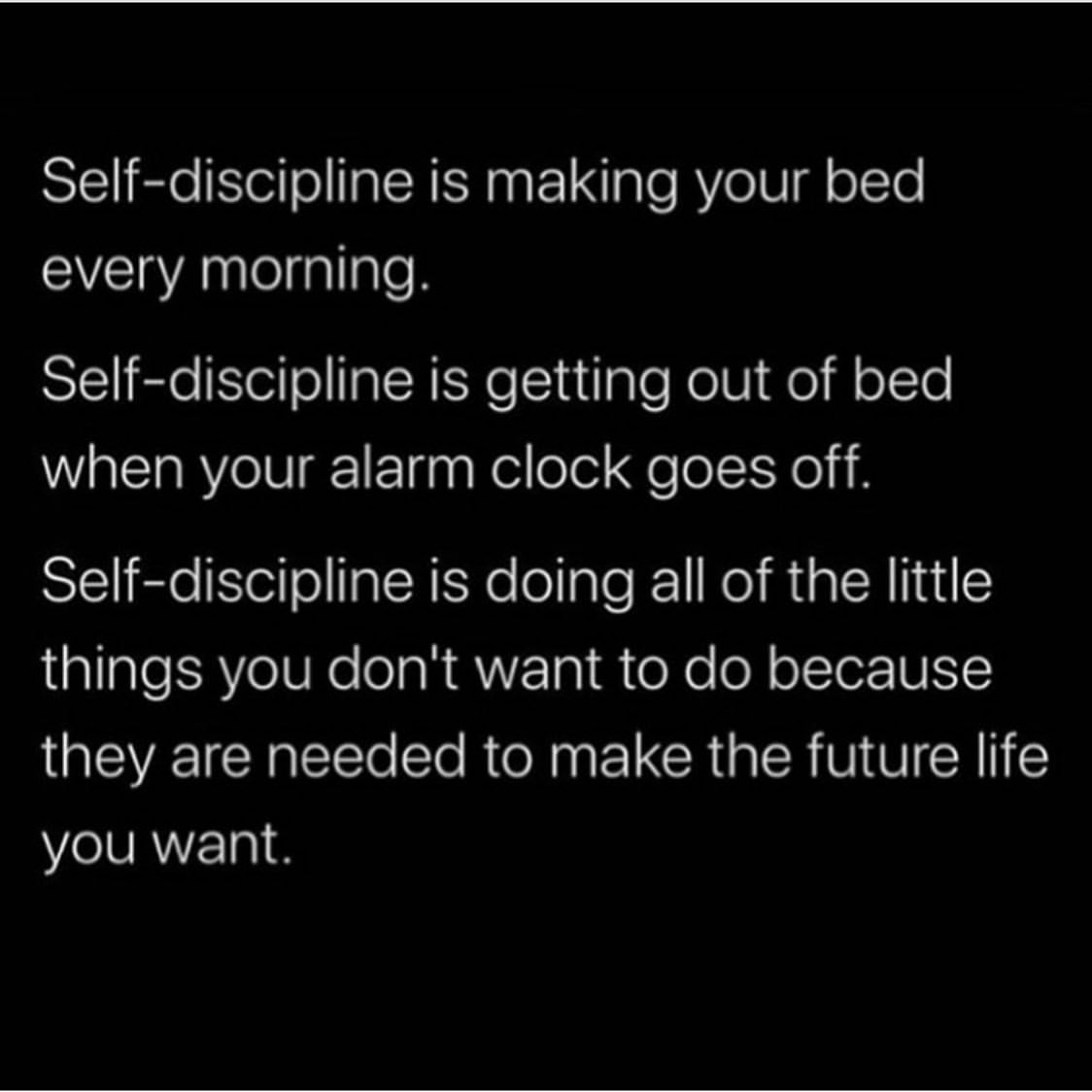 Self-discipline is making your bed every morning. Self-discipline is getting out of bed when your alarm clock goes off. Self-discipline is doing all of the little things you don't want to do because they are needed to make the future life you want.