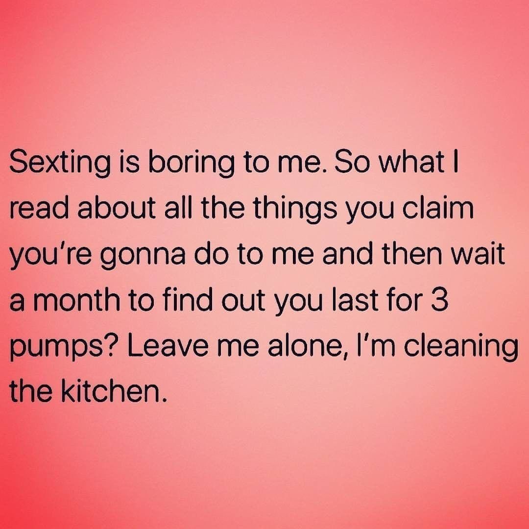 Sexting is boring to me. So what I read about all the things you claim you're gonna do to me and then wait a month to find out you last for 3 pumps? Leave me alone, I'm cleaning the kitchen.