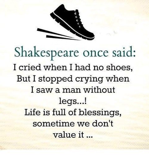 Shakespeare once said: I cried when I had no shoes, but I stopped crying when I saw a man without legs...! Life is full of blessings, sometime we don't value it...