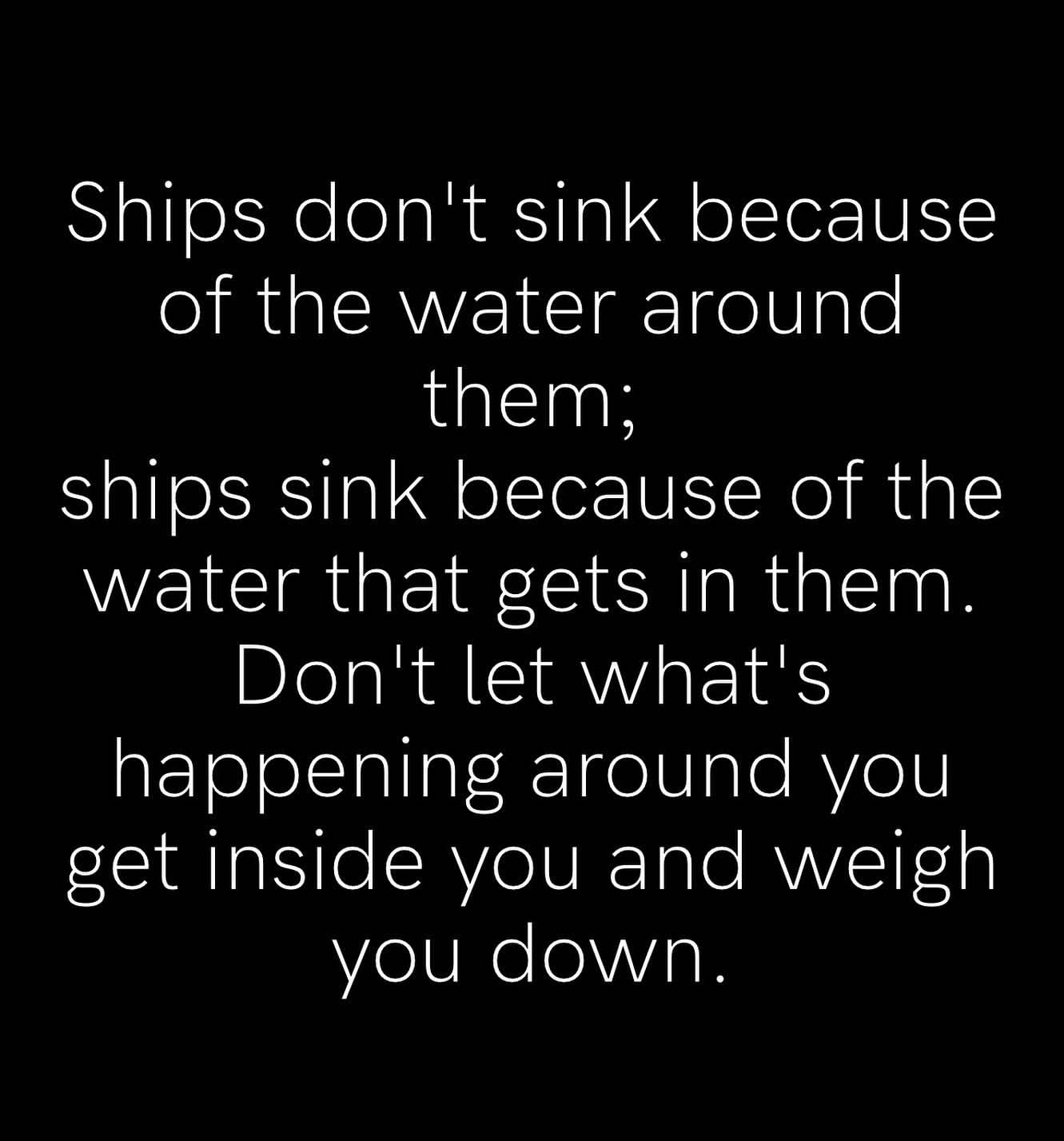 Ships don't sink because of the water around them; ships sink because of the water that gets in them. Don't let what's happening around you get inside you and weigh you down.