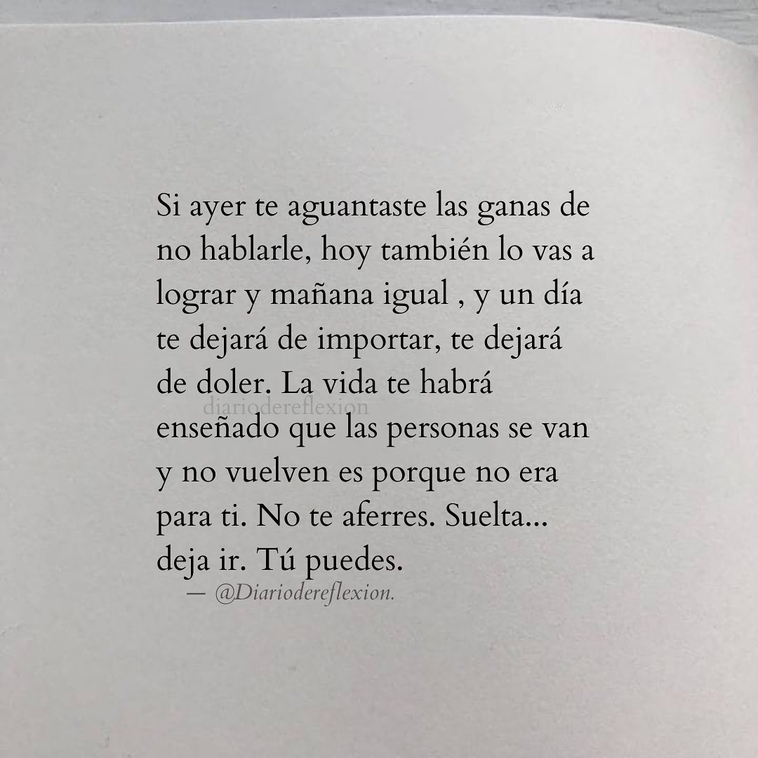 Si ayer te aguantaste las ganas de no hablarle, hoy también lo vas a lograr y mañana igual, y un día te dejará de importar, te dejará de doler. La vida te habrá enseñado que las personas se van y no vuelven es porque no era para ti. No te aferres. Suelta... deja ir. Tú puedes.