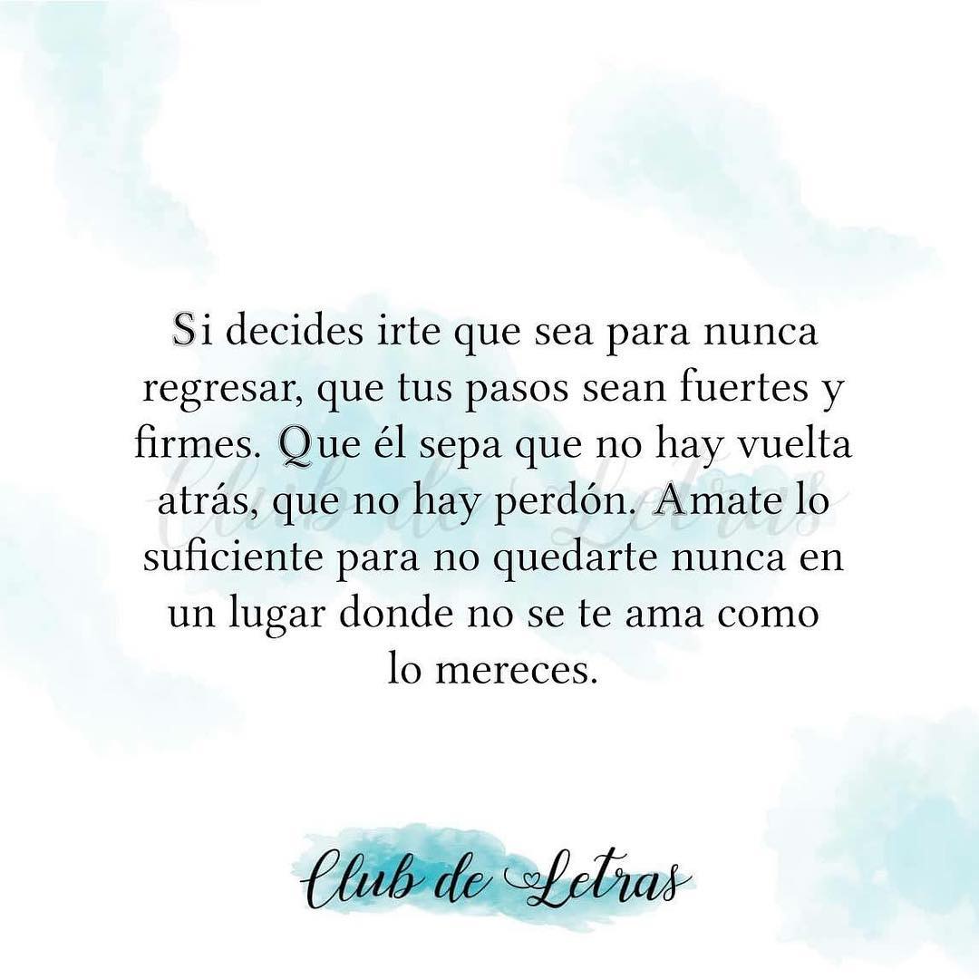 Si decides irte que sea para nunca regresar, que tus pasos sean fuertes y firmes. Que él sepa que no hay vuelta atrás, que no hay perdón. Ámate lo suficiente para no quedarte nunca en un lugar donde no se te ama como lo mereces.