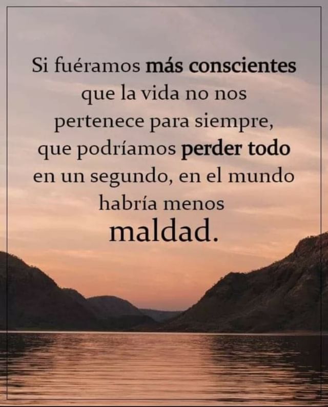 Si fuéramos más conscientes que la vida no nos pertenece para siempre, que podríamos perder todo en un segundo, en el mundo habría menos maldad.