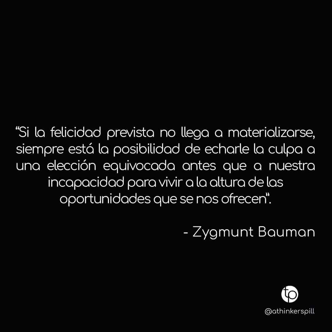 "Si la felicidad prevista no llega a materializarse, siempre está la posibilidad de echarle la culpa a una elección equivocada antes que a nuestra incapacidad para vivir a la altura de las oportunidades que se nos ofrecen." Zygmunt Bauman.