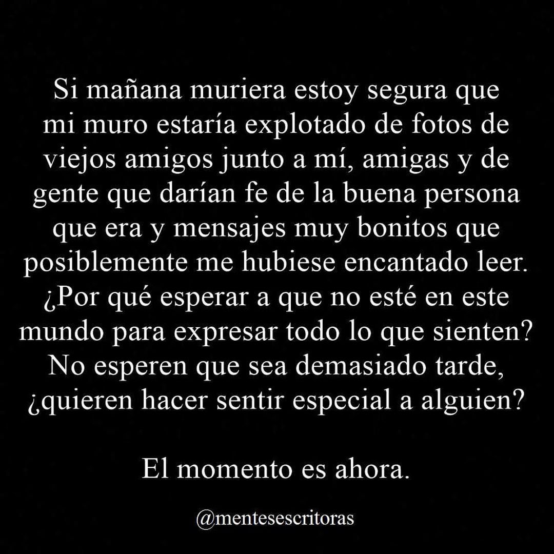 Si mañana muriera estoy segura que mi muro estaría explotado de fotos de viejos amigos junto a mí, amigas y de gente que darían fe de la buena persona que era y mensajes muy bonitos que posiblemente me hubiese encantado leer. ¿Por qué esperar a que no esté en este mundo para expresar todo lo que sienten? No esperen que sea demasiado tarde, ¿quieren hacer sentir especial a alguien? El momento es ahora.