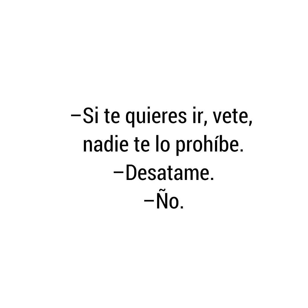 Si te quieres ir, vete, nadie te lo prohíbe.  Desátame.