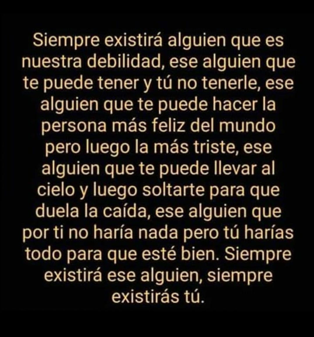 Siempre existirá alguien que es nuestra debilidad, ese alguien que te puede tener y tú no tenerle, ese alguien que te puede hacer la persona más feliz del mundo pero luego la más triste, ese alguien que te puede llevar al cielo y luego soltarte para que duela la caída, ese alguien que porti no haría nada pero tú harías todo para que esté bien. Siempre existirá ese alguien, siempre existirás tú.