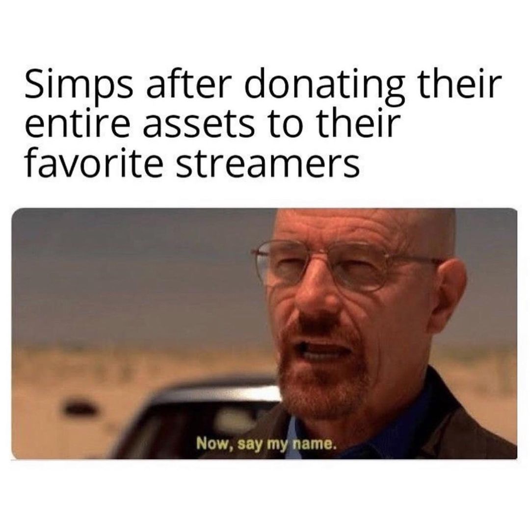 Simps after donating their entire assets to their favorite streamers. Now, say my name.