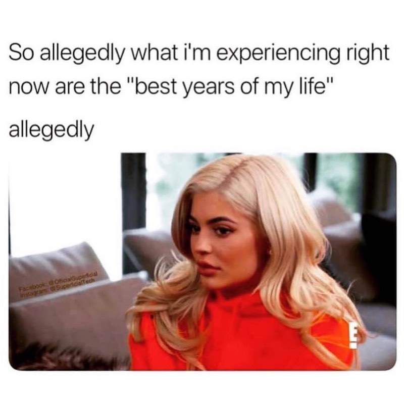 So allegedly what I'm experiencing right now are the "best years of my life" allegedly.
