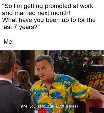 "So I'm getting promoted at work and married next month! What have you been up to for the last 7 years?"  Me: Are you familiar with memes?