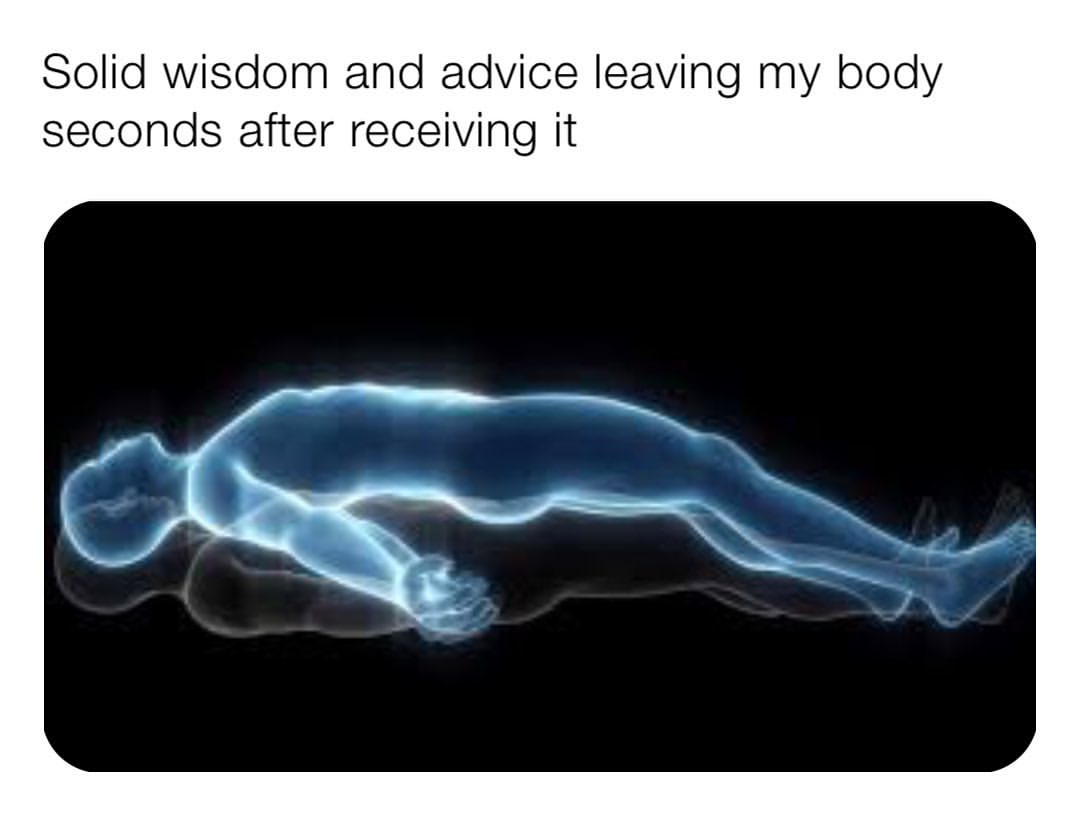 Solid wisdom and advice leaving my body seconds after receiving it.