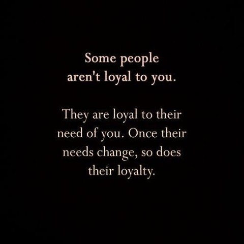 Some people aren't loyal to you. They are loyal to their need of you. Once their needs change, so does their loyalty.