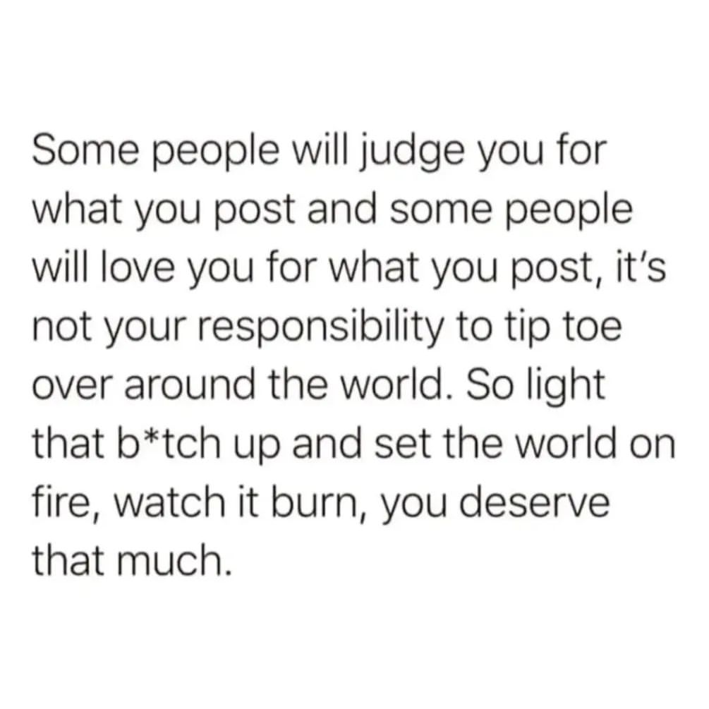 Some people will judge you for what you post and some people will love you for what you post, it's not your responsibility to tip toe over around the world. So light that b*tch up and set the world on fire, watch it burn, you deserve that much.