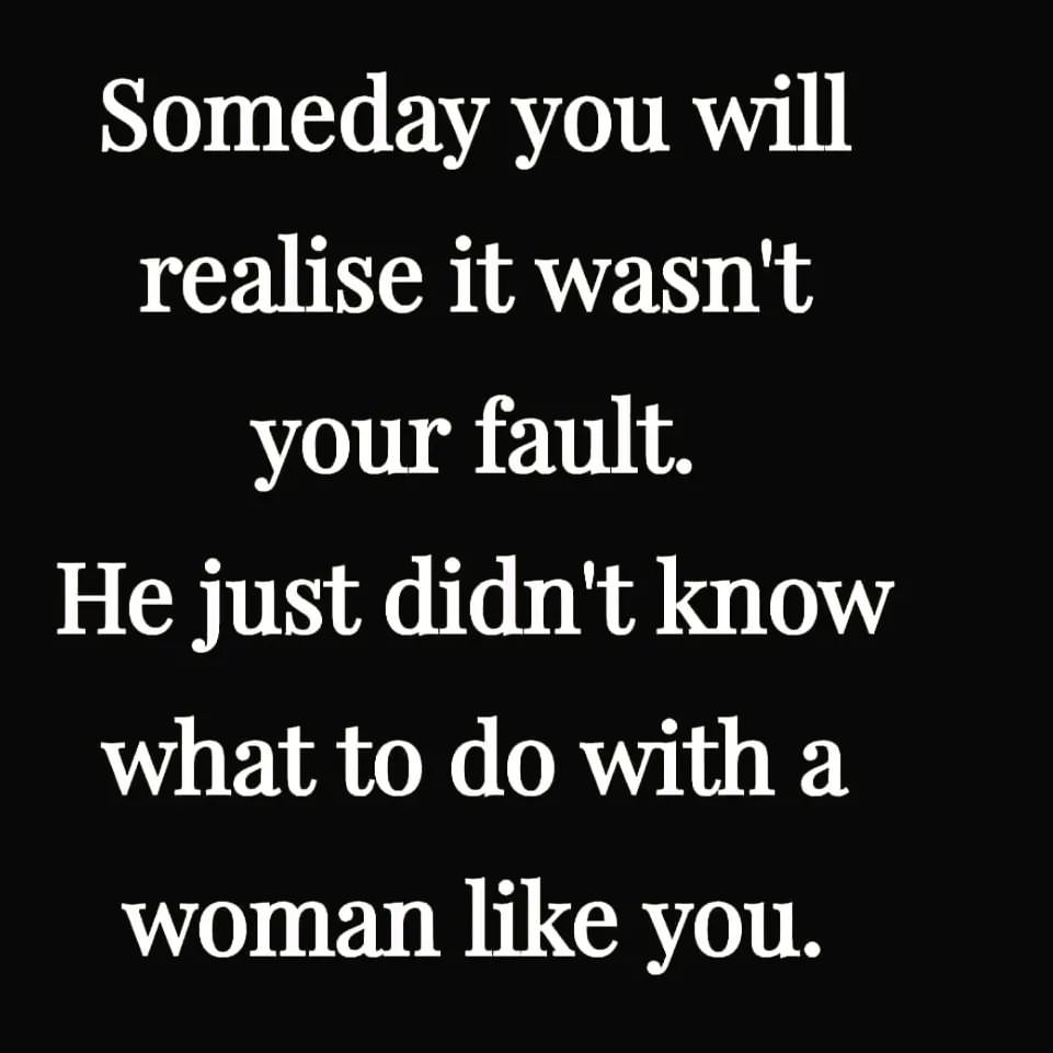 Someday you will realise it wasn't your fault. He just didn't know what to do with a woman like you.