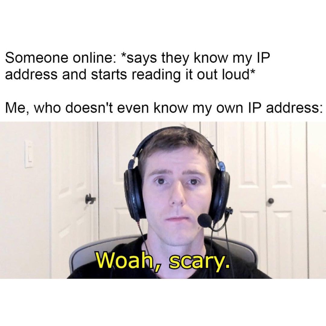 Someone online: *says they know my IP address and starts reading it out loud* Me, who doesn't even know my own IP address: Woah, scary.