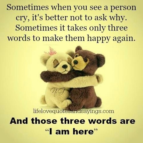 Sometimes when you see a person cry, it's better not to ask why. Sometimes it takes only three words to make them happy again. And those three words are "I am here."