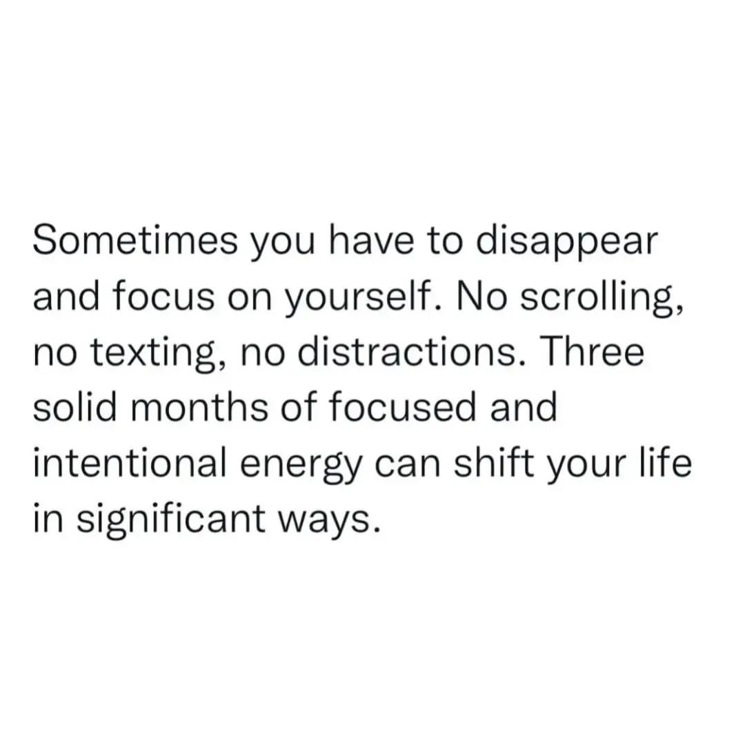 Sometimes you have to disappear and focus on yourself. No scrolling, no texting, no distractions. Three solid months of focused and intentional energy can shift your life in significant ways.