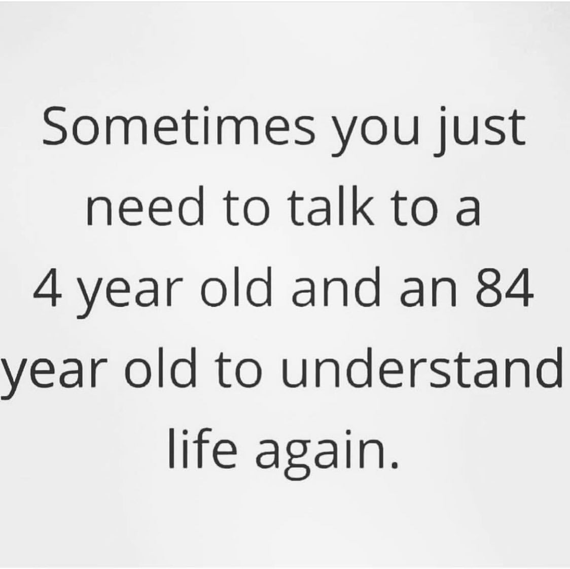 Sometimes you just need to talk to a 4 year old and an 84 year old to understand life again.
