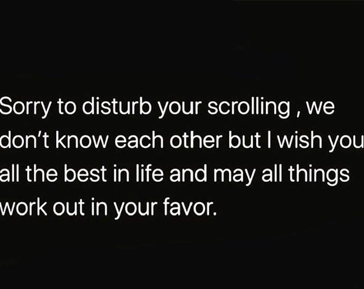 Sorry to disturb your scrolling, we don't know each other but I wish you all the best in life and may all things work out in your favor.