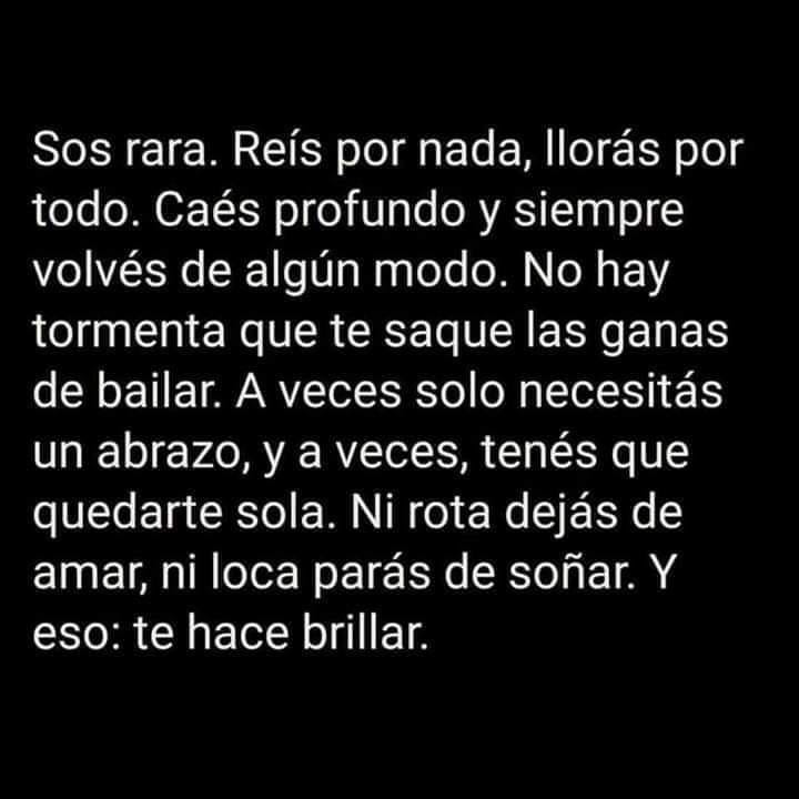 Sos rara. Reís por nada, llorás por todo. Caés profundo y siempre volvés de algún modo. No hay tormenta que te saque las ganas de bailar. A veces solo necesitás un abrazo, y a veces, tenés que quedarte sola. Ni rota dejás de amar, ni loca parás de soñar. Y eso: Te hace brillar.